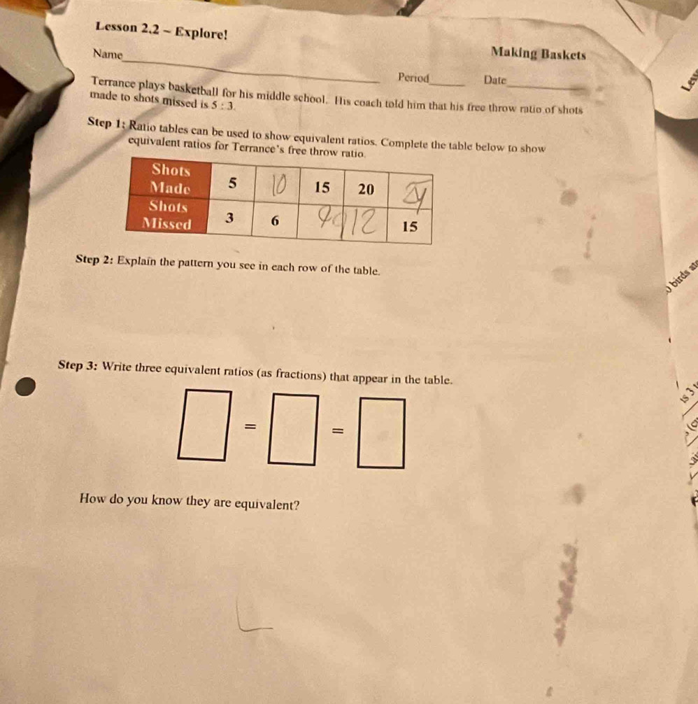 Lesson 2.2 ~ Explore! 
_ 
Name 
Making Baskets 
Period Date 
Terrance plays basketball for his middle school. His coach told him that his free throw ratio of shots 
made to shots missed is 5:3. 
Step 1: Ratio tables can be used to show equivalent ratios. Complete the table below to show 
equivalent ratios for Terrance's free 
Step 2: Explain the pattern you see in each row of the table. 
birds a 
Step 3: Write three equivalent ratios (as fractions) that appear in the table. 
= = 
C 
How do you know they are equivalent?