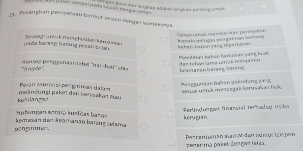 ' a ''Bān jelas dan lengkap adalah langkah penting untuk
memasukan Bšket sampai pada tujuan dengan aman.
13. Pasangkan pernyataan berikut sesuai dengan konteksnya
Upaya untuk memberikan peringatan
Strategi untuk menghindari kerusakan
kepada petugas pengiriman tentang
pada barang-barang pecah belah.
kehati-hatian yang diperlukan.
Pemilihan bahan kemasan yang kuat
dan tahan lama untuk menjamin
Konsep penggunaan label ''hati-hati'' atau
''fragile''.
keamanan barang-barang.
Penggunaan bahan pelindung yang
Peran asuransi pengiriman dalam
sesuai untuk mencegah kerusakan fisik.
melindungi paket dari kerusakan atau
kehilangan.
Perlindungan finansial terhadap risiko
Hubungan antara kualitas bahan
kerugian.
kemasan dan keamanan barang selama
pengiriman.
Pencantuman alamat dan nomor telepon
penerima paket dengan jelas.