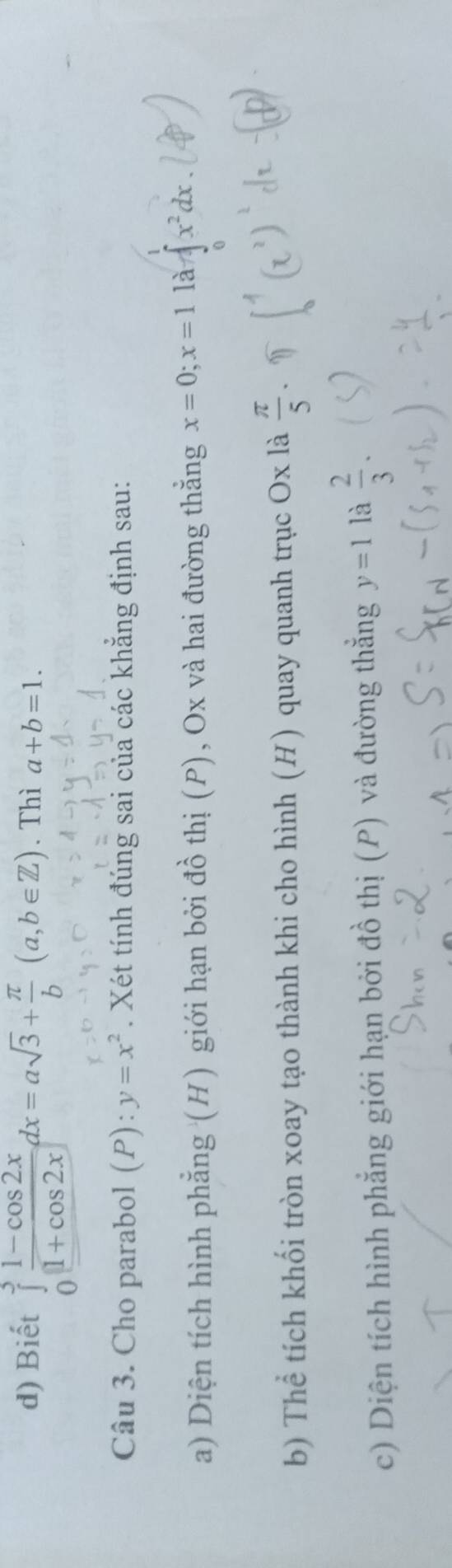 Biết ∈tlimits _0^(3frac 1-cos 2x)1+cos 2xdx=asqrt(3)+ π /b (a,b∈ Z). Thì a+b=1. 
Câu 3. Cho parabol (P):y=x^2. Xét tính đúng sai của các khẳng định sau: 
a) Diện tích hình phẳng (H) giới hạn bởi đồ thị (P), Ox và hai đường thằng x=0; x=1 là x^2dx
b) Thể tích khối tròn xoay tạo thành khi cho hình (H) quay quanh trục Ox là  π /5 . 
c) Diện tích hình phẳng giới hạn bởi đồ thị (P) và đường thẳng y=1 là  2/3 .