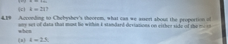 alpha =14, 
(c) k=21 ? 
4.19 According to Chebyshev's theorem, what can we assert about the proportion of 
any set of data that must lie within 4 standard deviations on either side of the mean 
when 
(a) k=2.5