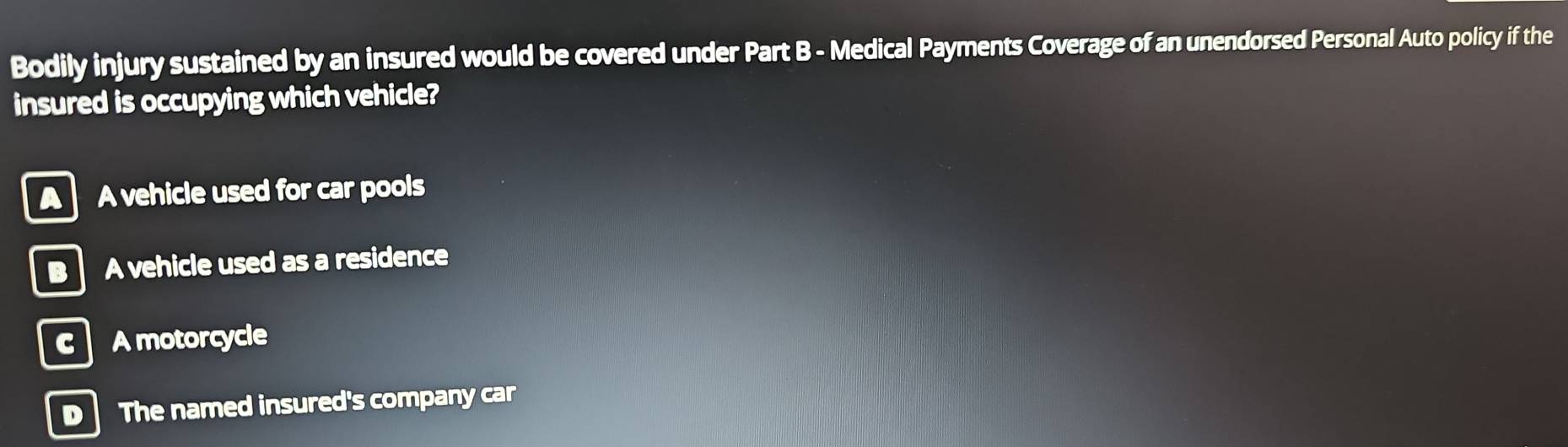 Bodily injury sustained by an insured would be covered under Part B - Medical Payments Coverage of an unendorsed Personal Auto policy if the
insured is occupying which vehicle?
A A vehicle used for car pools
B A vehicle used as a residence
c A motorcycle
D The named insured's company car