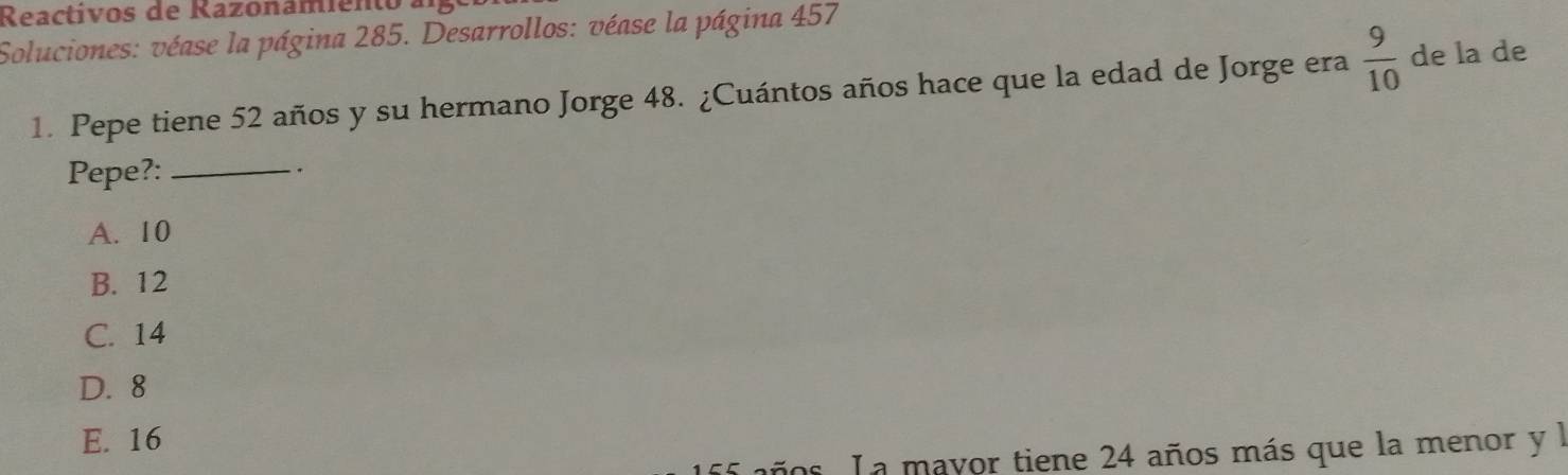 Reactivos de Razonamientoa
Soluciones: véase la página 285. Desarrollos: véase la página 457
1. Pepe tiene 52 años y su hermano Jorge 48. ¿Cuántos años hace que la edad de Jorge era  9/10  de la de
Pepe?:_
.
A. 10
B. 12
C. 14
D. 8
E. 16
años. L a mayor tiene 24 años más que la menor y l