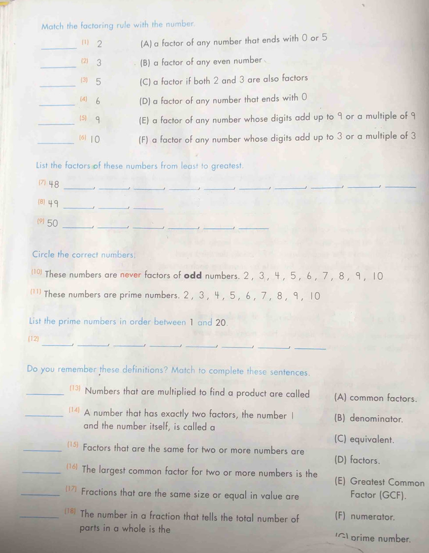 Match the factoring rule with the number.
_⑴ 2 (A) a factor of any number that ends with 0 or 5
_⑵ 3 (B) a factor of any even number
_⑶ 5 (C) a factor if both 2 and 3 are also factors
_4) 6 (D) a factor of any number that ends with 0
_(5) q (E) a factor of any number whose digits add up to 9 or a multiple of 9
_(6) 10 (F) a factor of any number whose digits add up to 3 or a multiple of 3
List the factors of these numbers from least to greatest.
(7) 48 __J_
_
_1_
_
_
__
(8) 49 __1_
9 50 ____1_
_
Circle the correct numbers.
(10) These numbers are never factors of odd numbers. 2 ， 3 ， 4 ， 5 ， 6 ， 7 ， 8 ， 9 ， 10
(¹') These numbers are prime numbers. 2 , 3 , 4 , 5 , 6 , 7 , 8 , 9, 10
List the prime numbers in order between 1 and 20.
_
_
(12)
__J
_
__1
_
Do you remember these definitions? Match to complete these sentences.
_(13) Numbers that are multiplied to find a product are called (A) common factors.
_(14) A number that has exactly two factors, the number I (B) denominator.
and the number itself, is called a
(C) equivalent.
_(15) Factors that are the same for two or more numbers are
(D) factors.
_(16) The largest common factor for two or more numbers is the (E) Greatest Common
_17 Fractions that are the same size or equal in value are Factor (GCF).
_18) The number in a fraction that tells the total number of (F) numerator.
parts in a whole is the (G) prime number.