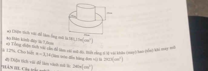 Diện tích vài để làm ống m là 581,15π (cm^2)
b) Bán kính đáy là 7,0cm
c) Tổng diện tích vải cần để làm cái mũ đó. Biết rằng tỉ lệ vải khâu (may) hao (tốn) khi may mũ 
à 12%. Cho biết π =3,14 (làm tròn đến hàng đơn vị) là 2923(cm^2)
d) Diện tích vải để làm vành mũ là: 
*HÀN III. Câu trắc nah 240π (cm^2)