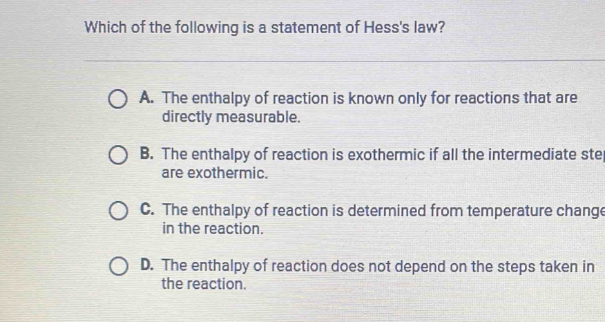 Which of the following is a statement of Hess's law?
A. The enthalpy of reaction is known only for reactions that are
directly measurable.
B. The enthalpy of reaction is exothermic if all the intermediate ste
are exothermic.
C. The enthalpy of reaction is determined from temperature change
in the reaction.
D. The enthalpy of reaction does not depend on the steps taken in
the reaction.