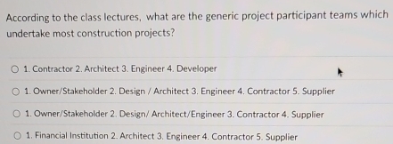 According to the class lectures, what are the generic project participant teams which
undertake most construction projects?
1. Contractor 2. Architect 3. Engineer 4. Developer
1. Owner/Stakeholder 2. Design / Architect 3. Engineer 4. Contractor 5. Supplier
1. Owner/Stakeholder 2. Design/ Architect/Engineer 3. Contractor 4. Supplier
1. Financial Institution 2. Architect 3. Engineer 4. Contractor 5. Supplier