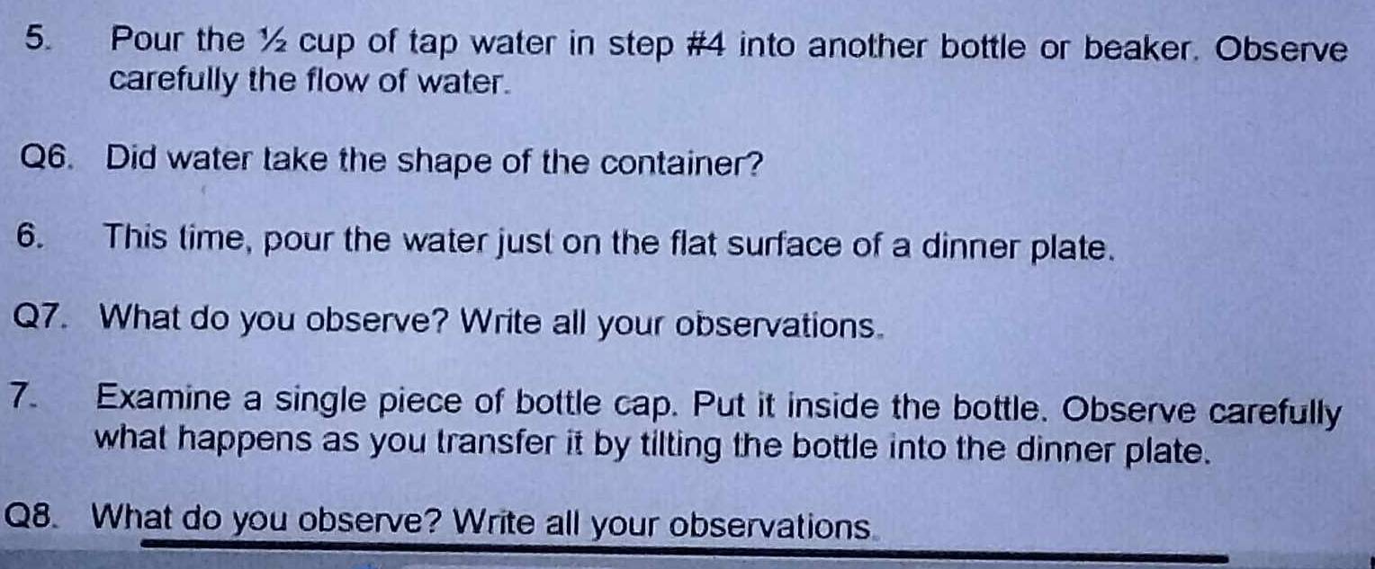 Pour the ½ cup of tap water in step #4 into another bottle or beaker. Observe 
carefully the flow of water. 
Q6. Did water take the shape of the container? 
6. This time, pour the water just on the flat surface of a dinner plate. 
Q7. What do you observe? Write all your observations. 
7. Examine a single piece of bottle cap. Put it inside the bottle. Observe carefully 
what happens as you transfer it by tilting the bottle into the dinner plate. 
Q8. What do you observe? Write all your observations