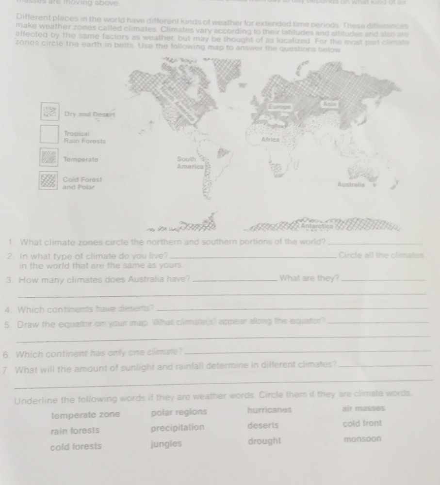 sses are moving above .
Different places in the world have different kinds of weather for extended time periods. These differences
make weather zones called climates. Climates vary according to their latitudes and altitudes and also are
affected by the same factors as weather, but may be thought of as lucalized. For the most part climate
zones circle the earth in belts. Use the following map to answer the questions b
Antarctica
1. What climate zones circle the northern and southern portions of the world?_
2. In what type of climate do you live? _Circle all the climates
in the world that are the same as yours.
3. How many climates does Australia have? _What are they?_
_
4. Which continemts have desents?_
5. Draw the equator on your map. What clirmate(s) appear along the equator?_
_
6. Which continent has only one climate?_
_
7. What will the amount of sunlight and rainfall determine in different climates?_
Underline the following words if they are weather words. Circle them if they are climate words
temperate zone polar regions hurricanes air masses
rain forests precipitation deserts cold front
cold forests jungles drought monsoon