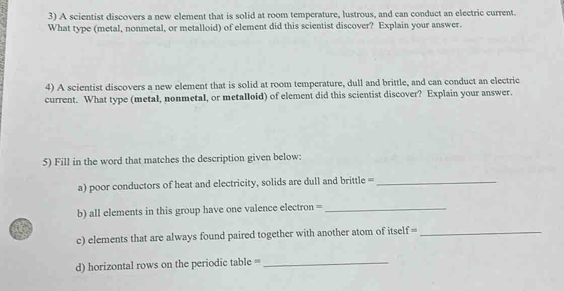 A scientist discovers a new element that is solid at room temperature, lustrous, and can conduct an electric current. 
What type (metal, nonmetal, or metalloid) of element did this scientist discover? Explain your answer. 
4) A scientist discovers a new element that is solid at room temperature, dull and brittle, and can conduct an electric 
current. What type (metal, nonmetal, or metalloid) of element did this scientist discover? Explain your answer. 
5) Fill in the word that matches the description given below: 
a) poor conductors of heat and electricity, solids are dull and brittle =_ 
b) all elements in this group have one valence electron =_ 
c) elements that are always found paired together with another atom of itself=_ 
d) horizontal rows on the periodic table =_