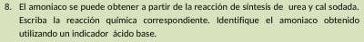 El amoniaco se puede obtener a partir de la reacción de síntesis de urea y cal sodada. 
Escriba la reacción química correspondiente. Identifique el amoniaco obtenido 
utilizando un indicador ácido base.