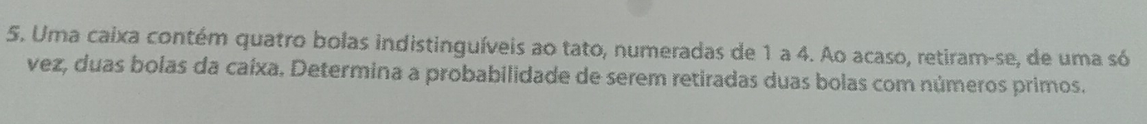 Uma caixa contém quatro bolas indistinguíveis ao tato, numeradas de 1 a 4. Ao acaso, retiram-se, de uma só 
vez, duas bolas da caíxa. Determina a probabilidade de serem retiradas duas bolas com números primos.