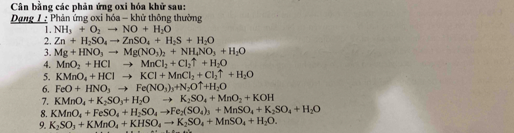 Cân bằng các phản ứng oxi hóa khử sau: 
Dang 1 : Phản ứng oxi hóa - khử thông thường 
1. NH_3+O_2to NO+H_2O
2. Zn+H_2SO_4to ZnSO_4+H_2S+H_2O
3. Mg+HNO_3to Mg(NO_3)_2+NH_4NO_3+H_2O
4. MnO_2+HClto MnCl_2+Cl_2uparrow +H_2O
5. KMnO_4+HClto KCl+MnCl_2+Cl_2uparrow +H_2O
6. FeO+HNO_3to Fe(NO_3)_3+N_2Ouparrow +H_2O
7. KMnO_4+K_2SO_3+H_2Oto K_2SO_4+MnO_2+KOH
8. KMnO_4+FeSO_4+H_2SO_4to Fe_2(SO_4)_3+MnSO_4+K_2SO_4+H_2O
9. K_2SO_3+KMnO_4+KHSO_4to K_2SO_4+MnSO_4+H_2O.