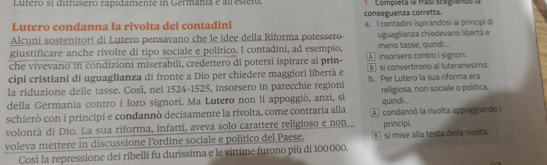 Lutero si diffusero rapidamente in Germania é alrestero. Completa le frasí scégliendo la
conseguenza corretta.
Lutero condanna la rivolta dei contadini a. I contadini ispirandosi ai principi di
Alcuni sostenitori di Lutero pensavano che le idee della Riforma potessero uguaglianza chiedevano libertá e
giustificare anche rivolte di tipo sociale e politico. I contadini, ad esempio, meno tasse, quindi...
che vivevano in condizioni miserabili, credettero di potersi ispirare ai prin- A insorsero contro i signori.
cìpi cristiani di uguaglianza di fronte a Dio per chiedere maggiori libertà e B] si convertirono al luteranesimo.
b. Per Lutero la sua riforma era
la riduzione delle tasse. Così, nel 1524-1525, insorsero in parecchie regioni
religiosa, non sociale o politica,
della Germania contro i loro signori. Ma Lutero non li appoggiò, anzi, si quindi...
schierò con i principi e condannò decisamente la rivolta, come contraria alla A condannó la rivolta appoggiando i
volontà di Dio. La sua riforma, infatti, aveva solo carattere religioso e non principi.
voleva mettere in discussione l’ordine sociale e politico del Paese. B si mise alla testa della rivolta.
Così la repressione dei ribelli fu durissima e le vittime furono più di 100 000.