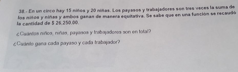 38.- En un circo hay 15 niños y 20 niñas. Los payasos y trabajadores son tres veces la suma de 
los niños y niñas y ambos ganan de manera equitativa. Se sabe que en una función se recaudó 
la cantidad de $ 26,250.00. 
¿Cuántos niños, niñas, payasos y trabajadores son en total? 
¿Cuánto gana cada payaso y cada trabajador?