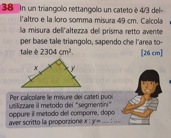 In un triangolo rettangolo un cateto è 4/3 del- 
l'altro e la loro somma misura 49 cm. Calcola 
la misura dell´altezza del prisma retto avente 
per base tale triangolo, sapendo che l’area to- 
tale è 2304cm^2. [26 cm ] 
Per calcolare le misure dei cateti puoi 
utilizzare il metodo dei “segmentini” 
oppure il metodo del comporre, dopo 
aver scritto la proporzione x:y=... _ :_