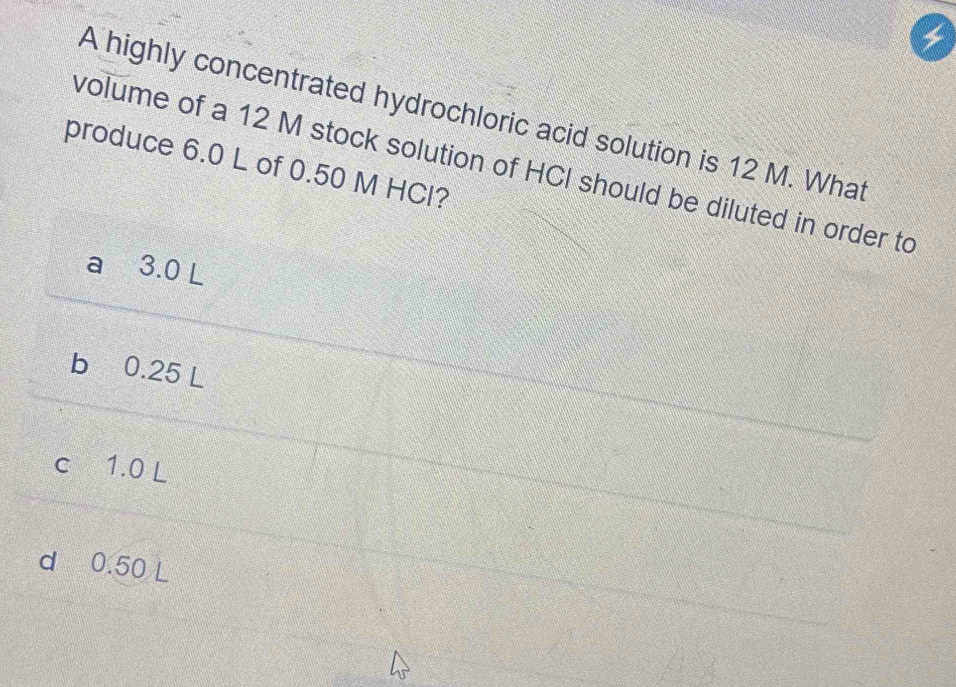 A highly concentrated hydrochloric acid solution is 12 M. What
produce 6.0 L of 0.50 M HCl?
volume of a 12 M stock solution of HCI should be diluted in order to
a 3.0 L
b 0.25 L
c 1.0 L
d 0.50 L