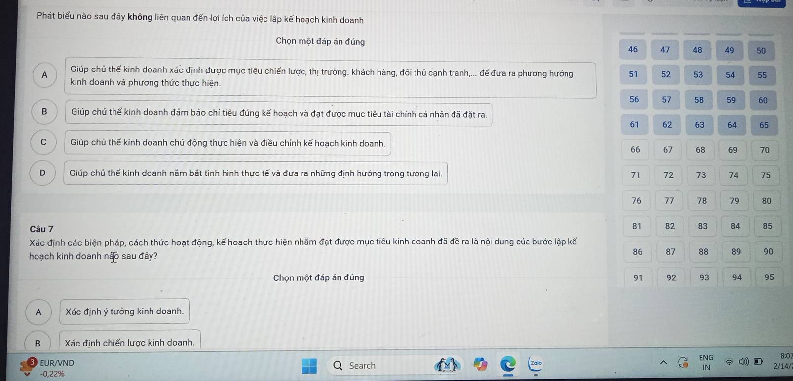 Phát biểu nào sau đây không liên quan đến lợi ích của việc lập kế hoạch kinh doanh
Chọn một đáp án đúng
46 47 48 50
Giúp chủ thể kinh doanh xác định được mục tiêu chiến lược, thị trường. khách hàng, đối thủ cạnh tranh,... để đưa ra phương hướng 51 52 53 54 55
A kinh doanh và phương thức thực hiện.
56 57 58 59 60
B Giúp chủ thể kinh doanh đảm bảo chỉ tiêu đúng kế hoạch và đạt được mục tiêu tài chính cá nhân đã đặt ra.
61 62 63 64 65
C Giúp chủ thể kinh doanh chủ động thực hiện và điều chỉnh kế hoạch kinh doanh.
66 67 68 69 70
D Giúp chủ thể kinh doanh nằm bắt tình hình thực tế và đưa ra những định hướng trong tương lai. 71 72 73 74 75
76 77 78 79 80
81
Câu 7 82 83 84 85
Xác định các biện pháp, cách thức hoạt động, kế hoạch thực hiện nhằm đạt được mục tiêu kinh doanh đã đề ra là nội dung của bước lập kế
hoạch kinh doanh não sau đây?
86 87 88 89 90
Chọn một đáp án đúng 91 92 93 94 95
A Xác định ý tưởng kinh doanh.
B Xác định chiến lược kinh doanh.
ENG 8:0
EUR/VND Search 2/14/
IN
-0, 22%