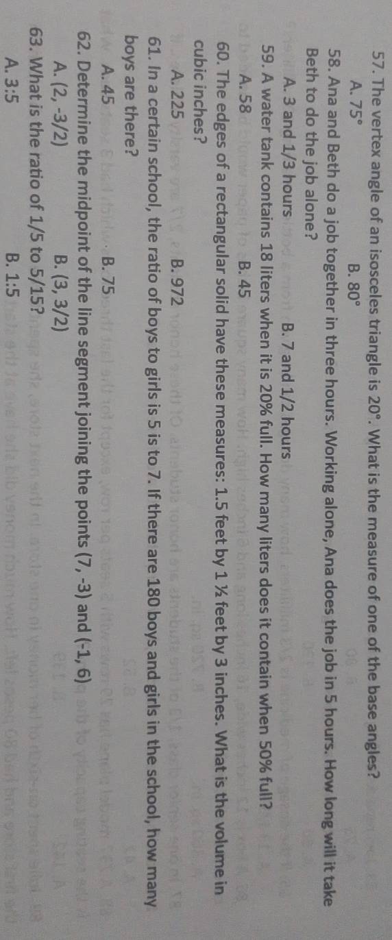 The vertex angle of an isosceles triangle is 20°. What is the measure of one of the base angles?
A. 75° B. 80°
58. Ana and Beth do a job together in three hours. Working alone, Ana does the job in 5 hours. How long will it take
Beth to do the job alone?
A. 3 and 1/3 hours B. 7 and 1/2 hours
59. A water tank contains 18 liters when it is 20% full. How many liters does it contain when 50% full?
A. 58 B. 45
60. The edges of a rectangular solid have these measures: 1.5 feet by 1 ½ feet by 3 inches. What is the volume in
cubic inches?
A. 225 B. 972
61. In a certain school, the ratio of boys to girls is 5 is to 7. If there are 180 boys and girls in the school, how many
boys are there?
A. 45 B. 75
62. Determine the midpoint of the line segment joining the points (7,-3) and (-1,6)
A. (2,-3/2) B. (3,3/2)
63. What is the ratio of 1/5 to 5/15?
A. 3:5 B. 1:5