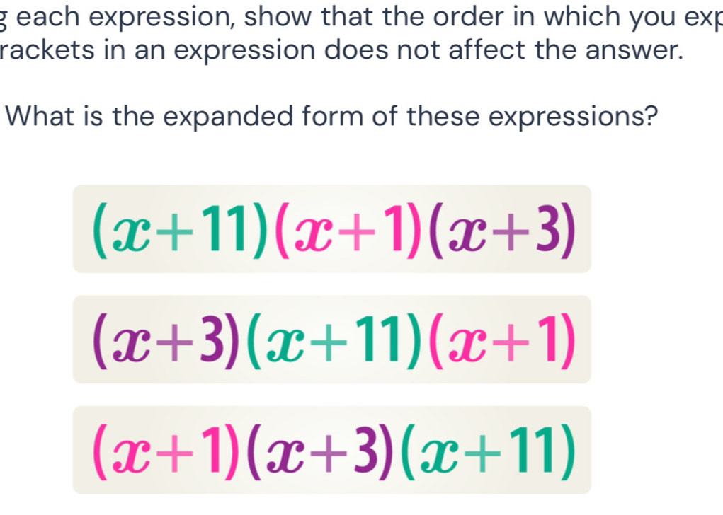 each expression, show that the order in which you exp
rackets in an expression does not affect the answer.
What is the expanded form of these expressions?
(x+11)(x+1)(x+3)
(x+3)(x+11)(x+1)
(x+1)(x+3)(x+11)