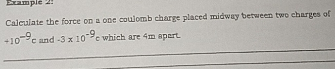 Example 2: 
Calculate the force on a one coulomb charge placed midway between two charges of 
_
+10^(-9)c and -3* 10^(-9)c which are 4m apart. 
_