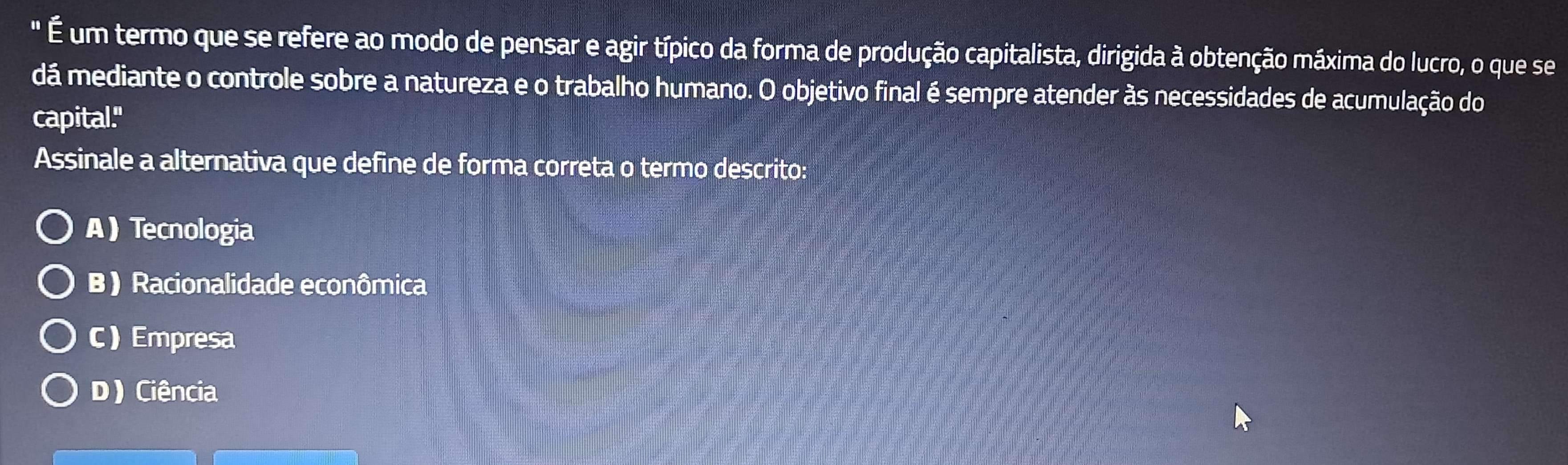 " É um termo que se refere ao modo de pensar e agir típico da forma de produção capitalista, dirigida à obtenção máxima do lucro, o que se
dá mediante o controle sobre a natureza e o trabalho humano. O objetivo final é sempre atender às necessidades de acumulação do
capital."
Assinale a alternativa que define de forma correta o termo descrito:
ATecnologia
B) Racionalidade econômica
C) Empresa
D) Ciência