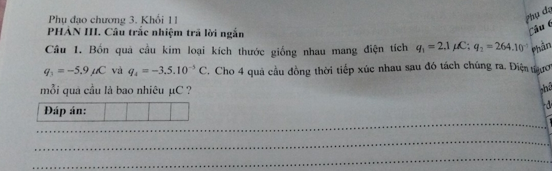 Phụ đạo chương 3. Khối 11 
Phụ đạ 
PHẢN III. Câu trắc nhiệm trã lời ngắn 
Câu 6 
Câu 1. Bốn quả cầu kim loại kích thước giống nhau mang điện tích q_1=2,1mu C; q_2=264.10^(-7) Phần
q_3=-5.9mu C và q_4=-3,5.10^(-5)C. Cho 4 quả cầu đồng thời tiếp xúc nhau sau đó tách chúng ra. Điện tểươ 
mỗi quả cầu là bao nhiêu μC ? phâ 
Đáp án: 
d 
_ 
_ 
_