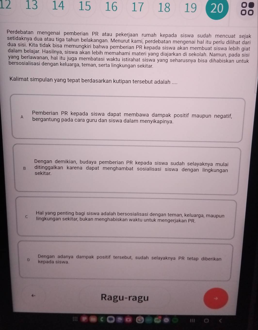 12 13 14 15 16 17 18 19 20
Perdebatan mengenai pemberian PR atau pekerjaan rumah kepada siswa sudah mencuat sejak
setidaknya dua atau tiga tahun belakangan. Menurut kami, perdebatan mengenai hal itu perlu dilihat dari
dua sisi. Kita tidak bisa memungkiri bahwa pemberian PR kepada siswa akan membuat siswa lebih giat
dalam belajar. Hasilnya, siswa akan lebih memahami materi yang diajarkan di sekolah. Namun, pada sisi
yang berlawanan, hal itu juga membatasi waktu istirahat siswa yang seharusnya bisa dihabiskan untuk
bersosialisasi dengan keluarga, teman, serta lingkungan sekitar.
Kalimat simpulan yang tepat berdasarkan kutipan tersebut adalah ....
Pemberian PR kepada siswa dapat membawa dampak positif maupun negatif,
A bergantung pada cara guru dan siswa dalam menyikapinya.
Dengan demikian, budaya pemberian PR kepada siswa sudah selayaknya mulai
B ditinggalkan karena dapat menghambat sosialisasi siswa dengan lingkungan
sekitar.
Hal yang penting bagi siswa adalah bersosialisasi dengan teman, keluarga, maupun
C lingkungan sekitar, bukan menghabiskan waktu untuk mengerjakan PR.
Dengan adanya dampak positif tersebut, sudah selayaknya PR tetap diberikan
D kepada siswa.
Ragu-ragu