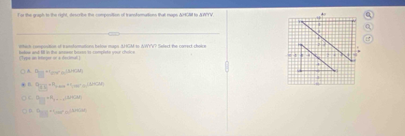 For the graph to the right, describe the composition of transformations that maps △ HCA to △ WYV
Which composition of transformations below maps ΔHGM to ΔWYV? Select the correct cholce 
belew and fill in the answer boxes to complete your choice 
(Type an Integer or a decimal)
A. □ =r_□ rs°o_□ (△ HGM)
B. Qfrac (0.5)=R_p,000=r_(100°,0)(△ (△ HGM)
C. □ to R_3R_2,....(△ )CM)
0.  □ /□  =(sare^+ □ /□  