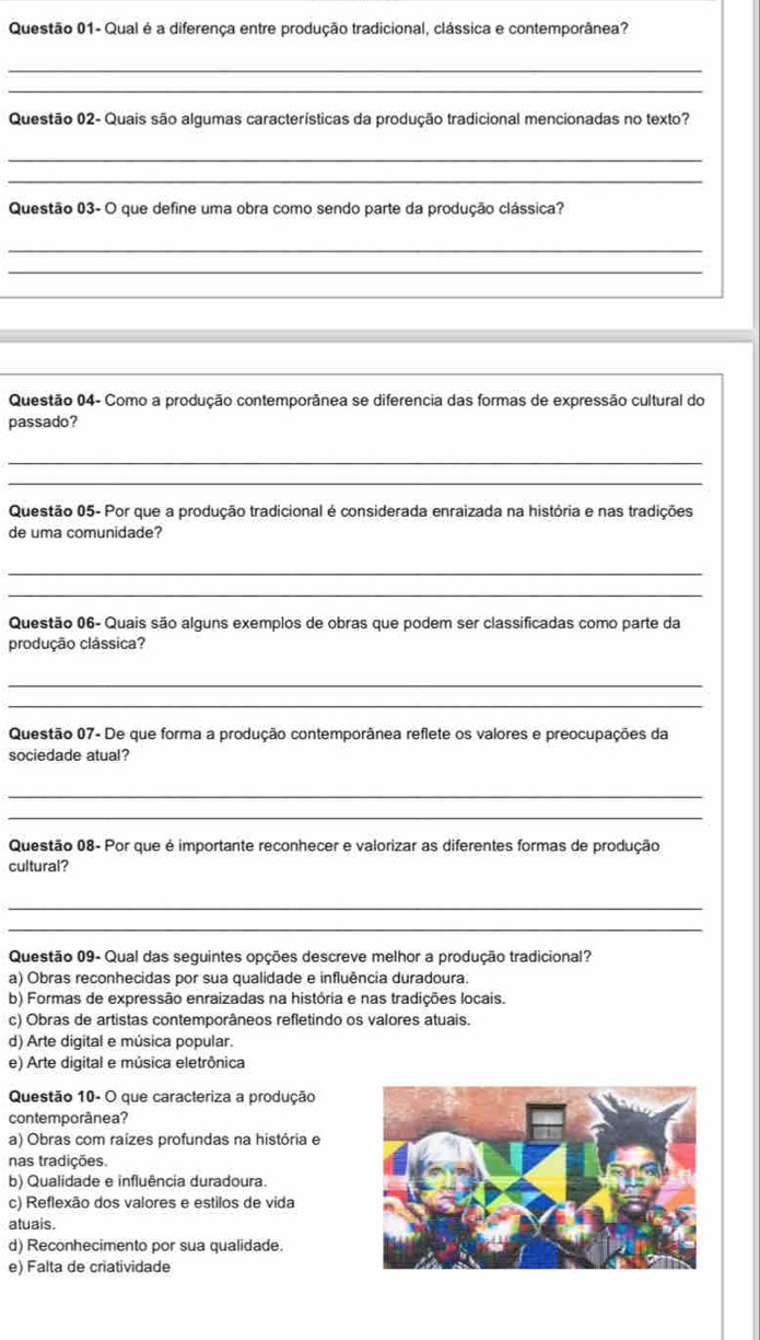 Questão 01- Qual é a diferença entre produção tradicional, clássica e contemporânea?
_
_
Questão 02- Quais são algumas características da produção tradicional mencionadas no texto?
_
_
Questão 03- O que define uma obra como sendo parte da produção clássica?
_
_
Questão 04- Como a produção contemporânea se diferencia das formas de expressão cultural do
passado?
_
_
Questão 05- Por que a produção tradicional é considerada enraizada na história e nas tradições
de uma comunidade?
_
_
Questão 06- Quais são alguns exemplos de obras que podem ser classificadas como parte da
produção clássica?
_
_
Questão 07- De que forma a produção contemporânea reflete os valores e preocupações da
sociedade atual?
_
_
Questão 08- Por que é importante reconhecer e valorizar as diferentes formas de produção
cultural?
_
_
Questão 09- Qual das seguintes opções descreve melhor a produção tradicional?
a) Obras reconhecidas por sua qualidade e influência duradoura.
b) Formas de expressão enraizadas na história e nas tradições locais.
c) Obras de artistas contemporâneos refletindo os valores atuais.
d) Arte digital e música popular.
e) Arte digital e música eletrônica
Questão 10- O que caracteriza a produção
contemporânea?
a) Obras com raízes profundas na história e
nas tradições.
b) Qualidade e influência duradoura.
c) Reflexão dos valores e estilos de vida
atuais.
d) Reconhecimento por sua qualidade.
e) Falta de criatividade