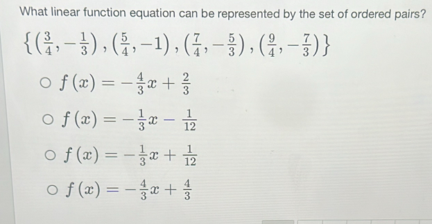 What linear function equation can be represented by the set of ordered pairs?
 ( 3/4 ,- 1/3 ),( 5/4 ,-1),( 7/4 ,- 5/3 ),( 9/4 ,- 7/3 )
f(x)=- 4/3 x+ 2/3 
f(x)=- 1/3 x- 1/12 
f(x)=- 1/3 x+ 1/12 
f(x)=- 4/3 x+ 4/3 