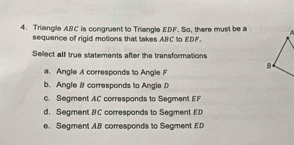 Triangle ABC is congruent to Triangle EDF. So, there must be a
sequence of rigid motions that takes ABC to EDF.
Select all true statements after the transformations
a、 Angle A corresponds to Angle F
b. Angle B corresponds to Angle D
c. Segment AC corresponds to Segment EF
d. Segment BC corresponds to Segment ED
e. Segment AB corresponds to Segment ED