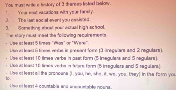 You must write a history of 3 themes listed below. 
1. Your next vacations with your family. 
2. The last social event you assisted. 
3. Something about your actual high school. 
The story must meet the following requirements. 
Use at least 5 times “Was” or “Were”. 
. Use at least 5 times verbs in present form (3 irregulars and 2 regulars). 
、 Use at least 10 times verbs in past form (5 irregulars and 5 regulars). 
Use at least 10 times verbs in future form (5 irregulars and 5 regulars). 
- Use at least all the pronouns (I, you, he, she, it, we, you, they) in the form you 
to. 
- Use at least 4 countable and uncountable nouns.