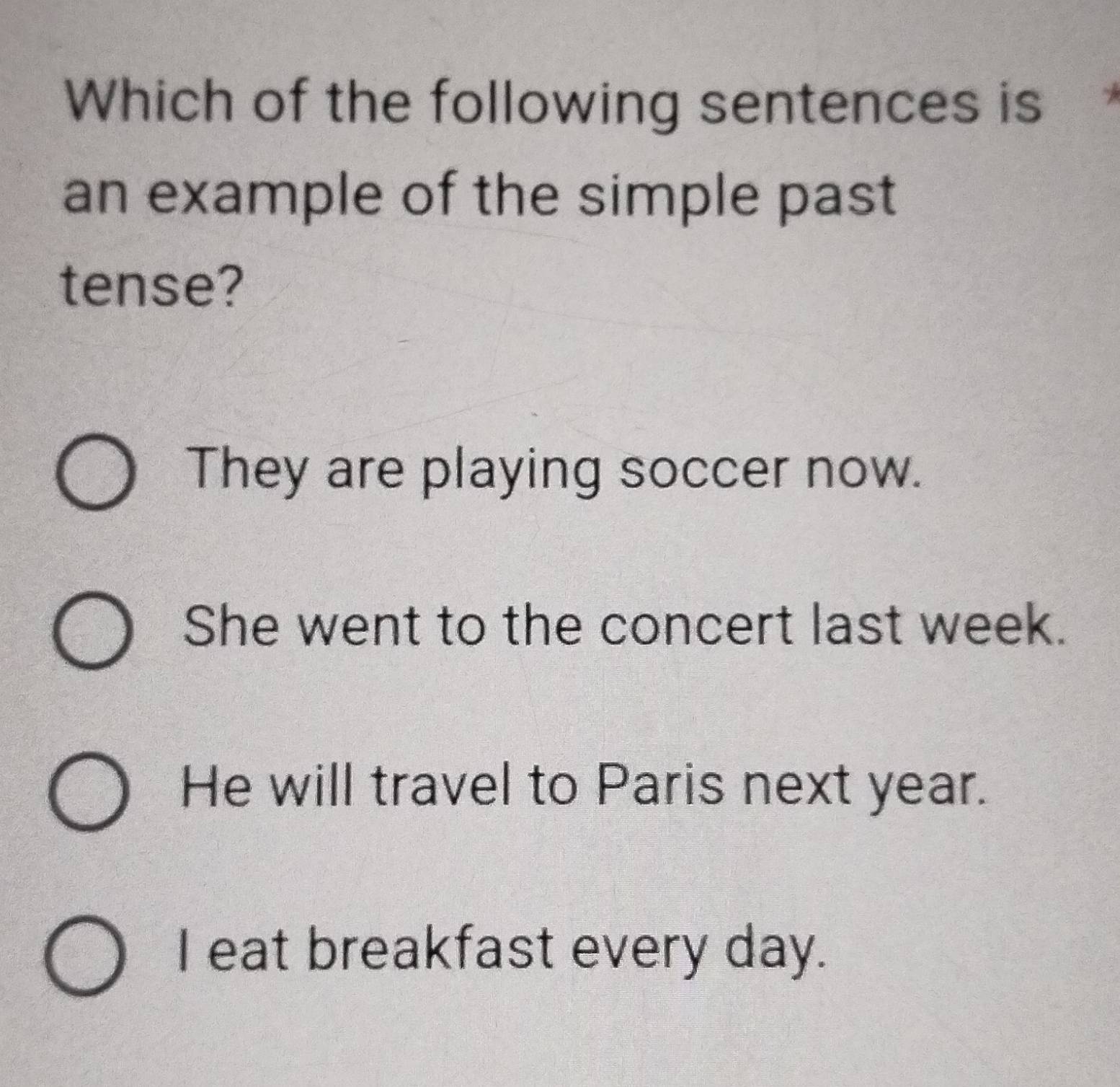 Which of the following sentences is 
an example of the simple past
tense?
They are playing soccer now.
She went to the concert last week.
He will travel to Paris next year.
I eat breakfast every day.