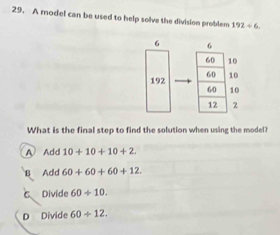 A model can be used to help solve the division problem 192/ 6.
6 6
60 10
192 60 10
60 10
12 2
What is the final step to find the solution when using the model?
A Add 10+10+10+2.
B Add 60+60+60+12.
C Divide 60/ 10.
D Divide 60/ 12.