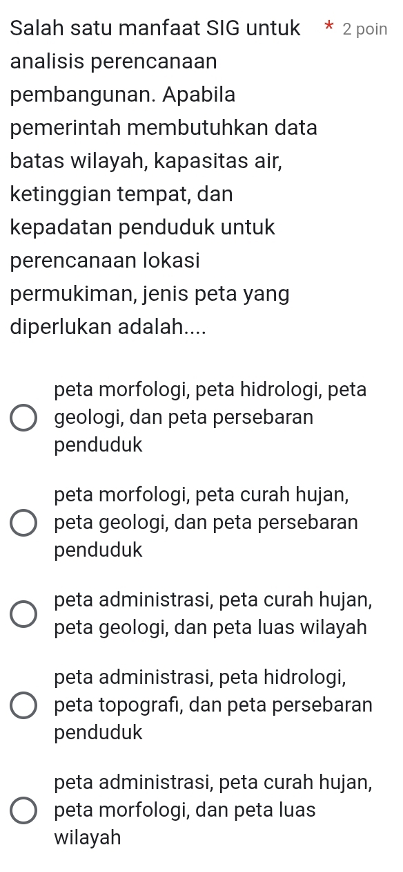 Salah satu manfaat SIG untuk 2 poin
analisis perencanaan
pembangunan. Apabila
pemerintah membutuhkan data
batas wilayah, kapasitas air,
ketinggian tempat, dan
kepadatan penduduk untuk
perencanaan lokasi
permukiman, jenis peta yang
diperlukan adalah....
peta morfologi, peta hidrologi, peta
geologi, dan peta persebaran
penduduk
peta morfologi, peta curah hujan,
peta geologi, dan peta persebaran
penduduk
peta administrasi, peta curah hujan,
peta geologi, dan peta luas wilayah
peta administrasi, peta hidrologi,
peta topografı, dan peta persebaran
penduduk
peta administrasi, peta curah hujan,
peta morfologi, dan peta luas
wilayah