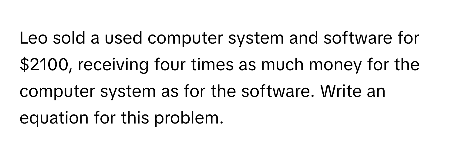 Leo sold a used computer system and software for $2100, receiving four times as much money for the computer system as for the software. Write an equation for this problem.