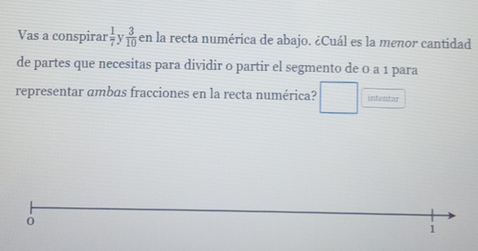 Vas a conspirar  1/7  v  3/10  en la recta numérica de abajo. ¿Cuál es la menor cantidad 
de partes que necesitas para dividir 0 partir el segmento de 0 a 1 para 
representar ambas fracciones en la recta numérica? □  intentar 
1