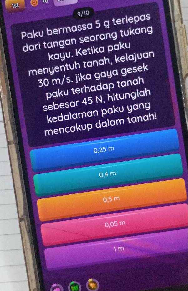 1st 
9/10
Paku bermassa 5 g terlepas
dari tangan seorang tukang
kayu. Ketika paku
menyentuh tanah, kelajuan
30 m/s. jika gaya gesek
paku terhadap tanah
sebesar 45 N, hitunglah
kedalaman paku yang
mencakup dalam tanah!
0,25 m
0,4 m
0.5 m
0,05 m
1m