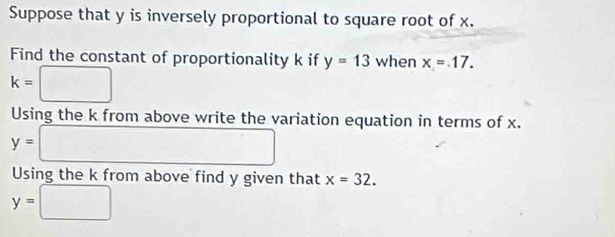 Suppose that y is inversely proportional to square root of x. 
Find the constant of proportionality k if y=13 when x=17.
k=□
Using the k from above write the variation equation in terms of x.
y= □
Using the k from above find y given that x=32.
y=□