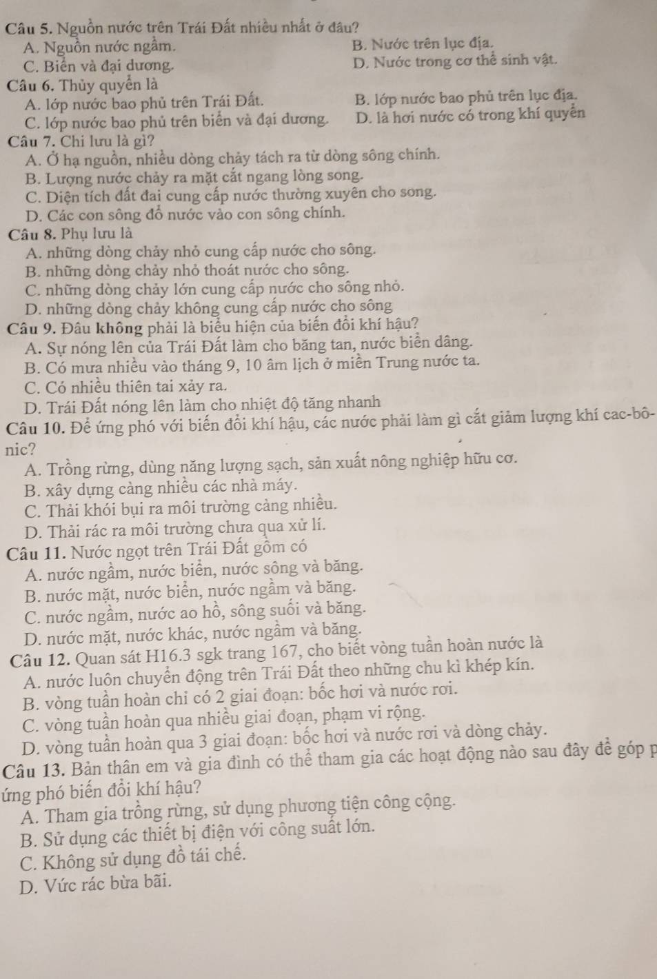 Nguồn nước trên Trái Đất nhiều nhất ở đầu?
A. Nguồn nước ngầm. B. Nước trên lục địa.
C. Biển và đại dương. D. Nước trong cơ thể sinh vật.
Câu 6. Thủy quyển là
A. lớp nước bao phủ trên Trái Đất. B. lớp nước bao phủ trên lục địa.
C. lớp nước bao phủ trên biển và đại dương. D. là hơi nước có trong khí quyển
Câu 7. Chi lưu là gì?
A. Ở hạ nguồn, nhiều dòng chảy tách ra từ dòng sông chính.
B. Lượng nước chảy ra mặt cắt ngang lòng song.
C. Diện tích đất đai cung cấp nước thường xuyên cho song.
D. Các con sông đổ nước vào con sông chính.
Câu 8. Phụ lưu là
A. những dòng chảy nhỏ cung cấp nước cho sông.
B. những dòng chảy nhỏ thoát nước cho sông.
C. những dòng chảy lớn cung cấp nước cho sông nhỏ.
D. những dòng chảy không cung cấp nước cho sông
Câu 9. Đâu không phải là biểu hiện của biến đổi khí hậu?
A. Sự nóng lên của Trái Đất làm cho băng tan, nước biển dâng.
B. Có mưa nhiều vào tháng 9, 10 âm lịch ở miền Trung nước ta.
C. Có nhiều thiên tai xảy ra.
D. Trái Đất nóng lên làm cho nhiệt độ tăng nhanh
Câu 10. Để ứng phó với biến đổi khí hậu, các nước phải làm gì cắt giảm lượng khí cac-bô-
nic?
A. Trồng rừng, dùng năng lượng sạch, sản xuất nông nghiệp hữu cơ.
B. xây dựng càng nhiều các nhà máy.
C. Thải khói bụi ra môi trường càng nhiều.
D. Thải rác ra môi trường chựa qua xử lí.
Câu 11. Nước ngọt trên Trái Đất gồm có
A. nước ngầm, nước biển, nước sông và băng.
B. nước mặt, nước biển, nước ngầm và băng.
C. nước ngầm, nước ao hồ, sông suối và băng.
D. nước mặt, nước khác, nước ngầm và băng.
Câu 12. Quan sát H16.3 sgk trang 167, cho biết vòng tuần hoàn nước là
A. nước luôn chuyển động trên Trái Đất theo những chu kì khép kín.
B. vòng tuần hoàn chỉ có 2 giai đoạn: bốc hơi và nước rơi.
C. vòng tuần hoàn qua nhiều giai đoạn, phạm vi rộng.
D. vòng tuần hoàn qua 3 giai đoạn: bốc hơi và nước rơi và dòng chảy.
Câu 13. Bản thân em và gia đình có thể tham gia các hoạt động nào sau đây để góp p
ứng phó biến đổi khí hậu?
A. Tham gia trồng rừng, sử dụng phương tiện công cộng.
B. Sử dụng các thiết bị điện với công suất lớn.
C. Không sử dụng đồ tái chế.
D. Vức rác bừa bãi.