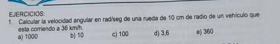 EJERCICIOS:
1. Calcular la velocidad angular en rad/seg de una rueda de 10 cm de radío de un vehículo que
esta corriendo a 36 km/h.
a) 1000 b) 10 c) 100 d) 3,6 e) 360