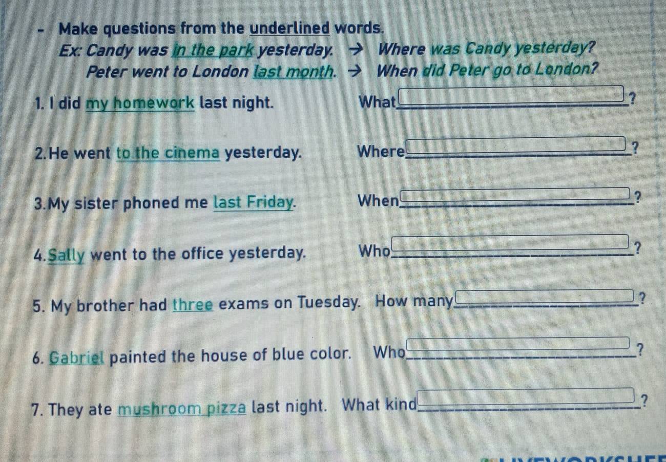 Make questions from the underlined words. 
Ex: Candy was in the park yesterday. Where was Candy yesterday? 
Peter went to London last month. When did Peter go to London? 
1. I did my homework last night. What_ 
□° ? 
2.He went to the cinema yesterday. Where_ 
? 
3.My sister phoned me last Friday. When_ 
? 
4.Sally went to the office yesterday. Who_ 
? 
5. My brother had three exams on Tuesday. How many_ ? 
6. Gabriel painted the house of blue color. Who _? 
7. They ate mushroom pizza last night. What kind_ ?