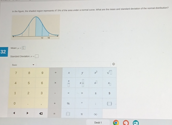 In the figure, the shaded region represents 47.5% of the area under a normal curve. What are the mean and standard deviation of the normal distribution?
Mean mu =□
32
Standard Deviation: x=□
Desk 1