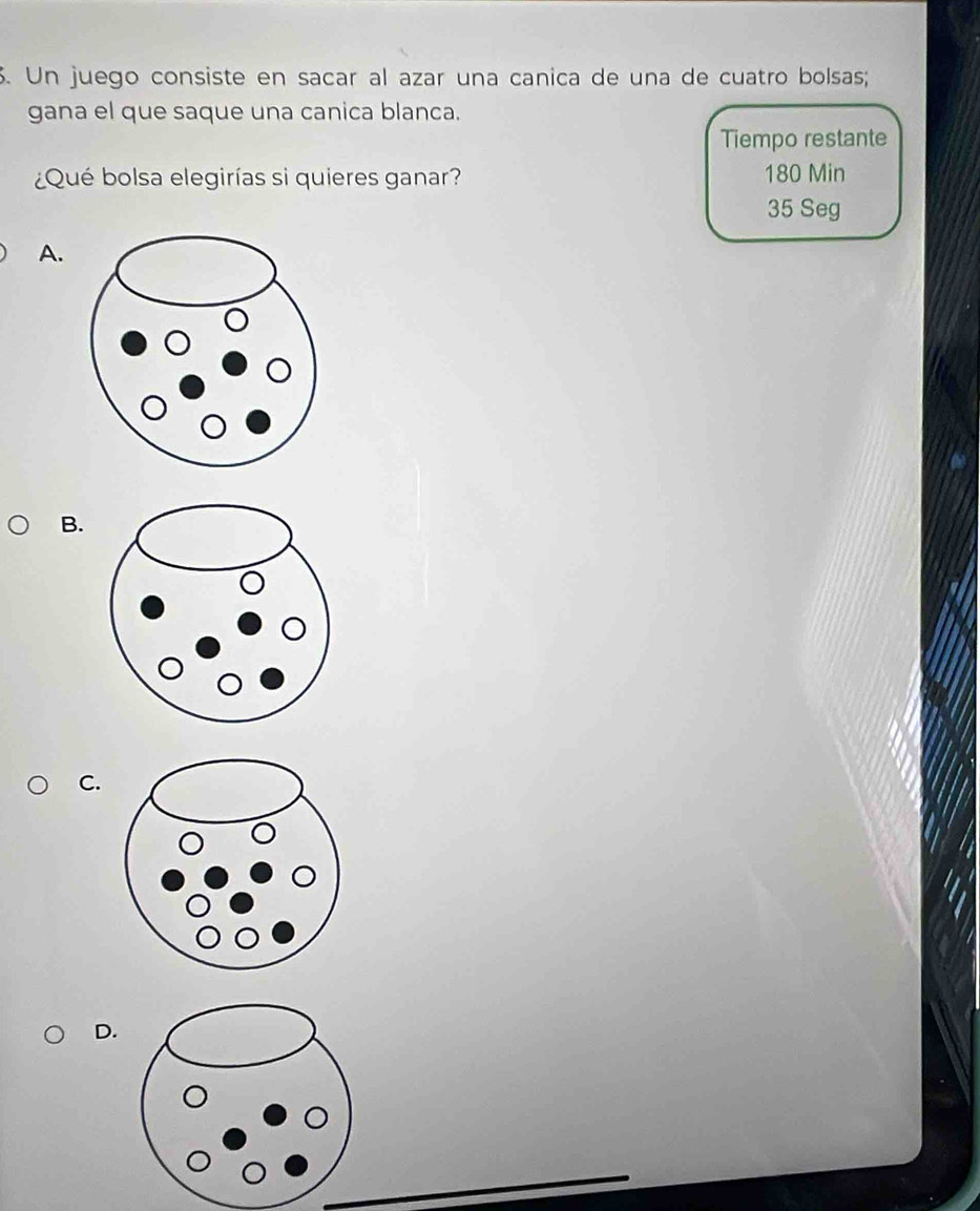 Un juego consiste en sacar al azar una canica de una de cuatro bolsas; 
gana el que saque una canica blanca. 
Tiempo restante 
¿Qué bolsa elegirías si quieres ganar? 180 Min
35 Seg 
A. 
B. 
C. 
D.