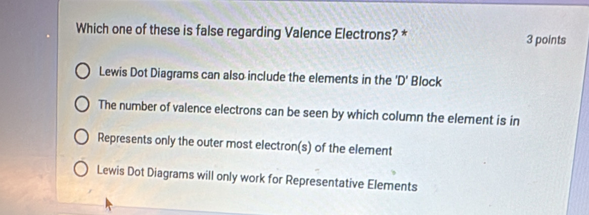 Which one of these is false regarding Valence Electrons? *
3 points
Lewis Dot Diagrams can also include the elements in the ' D ' Block
The number of valence electrons can be seen by which column the element is in
Represents only the outer most electron(s) of the element
Lewis Dot Diagrams will only work for Representative Elements