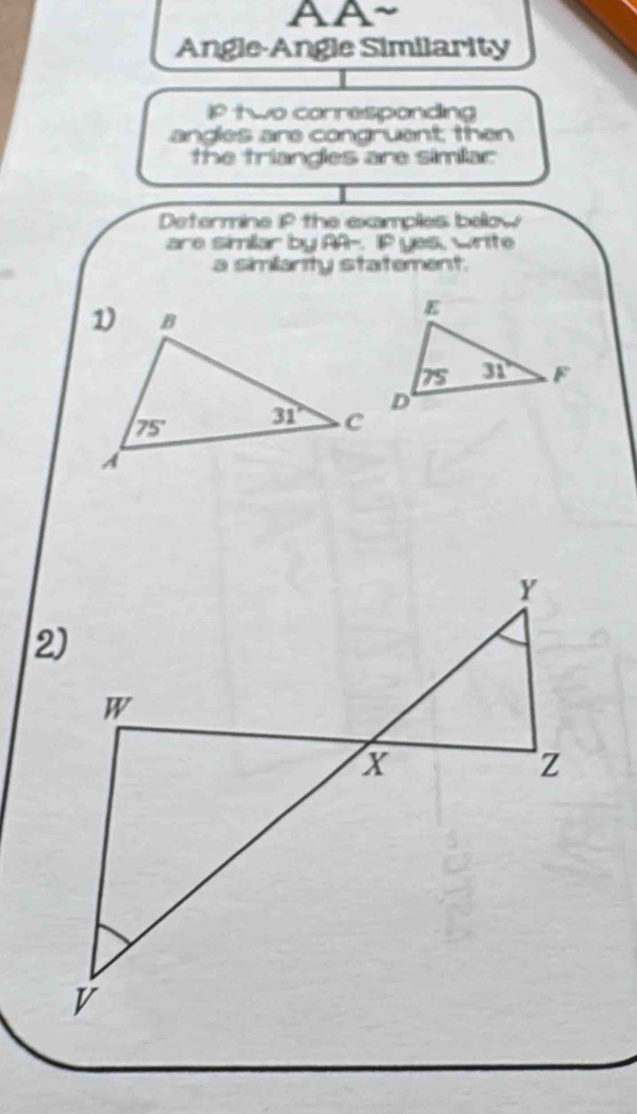 AA
Angle-Angle Similarity
IP two corresponding
angles are congruant; then
the triangles are simlar
Determine iP the examples below
are simlar by AA-. IP yes, write
a simianty statement.