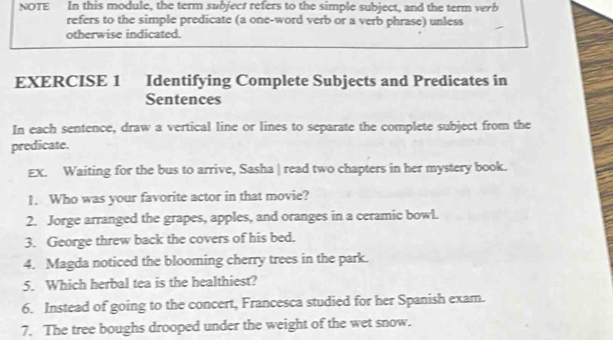 NOTE In this module, the term subject refers to the simple subject, and the term verb 
refers to the simple predicate (a one-word verb or a verb phrase) unless 
otherwise indicated. 
EXERCISE 1 Identifying Complete Subjects and Predicates in 
Sentences 
In each sentence, draw a vertical line or lines to separate the complete subject from the 
predicate. 
EX. Waiting for the bus to arrive, Sasha | read two chapters in her mystery book. 
1. Who was your favorite actor in that movie? 
2. Jorge arranged the grapes, apples, and oranges in a ceramic bowl. 
3. George threw back the covers of his bed. 
4. Magda noticed the blooming cherry trees in the park. 
5. Which herbal tea is the healthiest? 
6. Instead of going to the concert, Francesca studied for her Spanish exam. 
7. The tree boughs drooped under the weight of the wet snow.