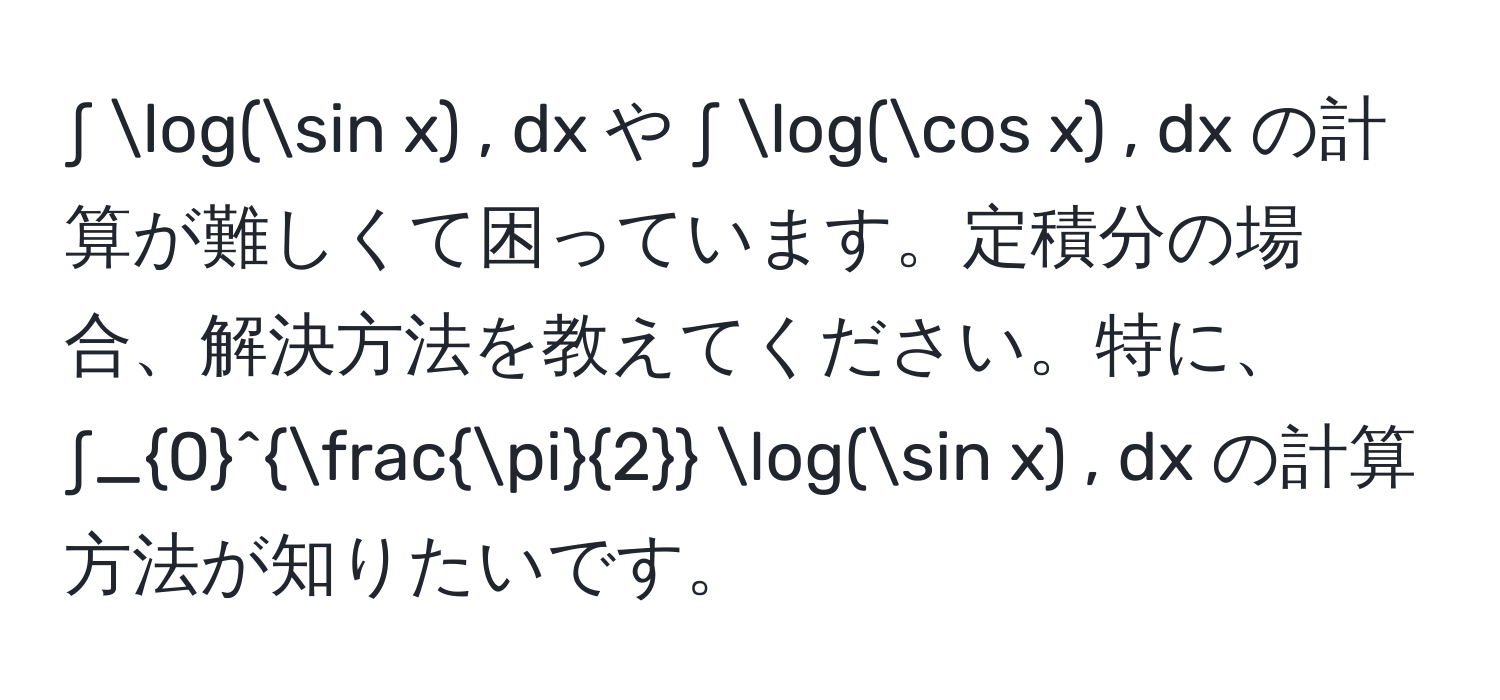 ∫ log(sin x) , dx や ∫ log(cos x) , dx の計算が難しくて困っています。定積分の場合、解決方法を教えてください。特に、∫_0^((fracπ)2) log(sin x) , dx の計算方法が知りたいです。