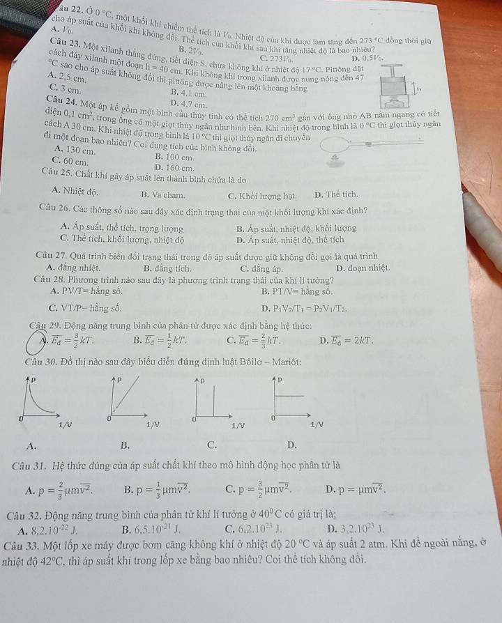 âu 22. Ở 0°C , một khổi khi chiếm thế tích là V. Nhiệt độ của khi được làm tăng đến
A. Vo
cho áp suất của khôi khi không đổi. Thể tích của khôi khí sau khi tăng nhiệt độ  là bao nhiêu?
273°C dòng thời giū
B. 2V
Câu 23. Một xilanh thắng đứng, tiết diện S. chứa không khi ở nhiệt độ 17°C. Pittông đặt
C. 273V D. 0,5 V.
cách đáy xilanh một đoạn h=40cm Khi không khí trong xilanh được nung nóng đến 47°C sao cho áp suất không đổi thị pittông được năng lên một khoảng bằng
A. 2,5 cm.
C. 3 cm.
B. 4,1 cm.
D. 4,7 cm.
Câu 24. Một áp kể gồm một binh cầu thủy tinh có thể tích 270cm^3 gắn với ổng nhỏ AB nằm ngang có tiết
diện 0.1cm^2 trong ống có một giọt thủy ngân như hình bên. Khi nhiệt độ trong bình là 0°C thì giọt thủy ngân
cách A 30 cm. Khi nhiệt độ trong bình là 10°C thì giọt thủy ngân di chuyên
đi một đoạn bao nhiêu? Coi dung tích của bình không đổi.
A. 130 cm. B. 100 cm.
C. 60 cm. D. 160 cm
Câu 25. Chất khí gây áp suất lên thành bình chứa là do
A. Nhiệt độ. B. Va chạm. C. Khối lượng hạt. D. Thể tích.
Câu 26. Các thông số nào sau đây xác định trạng thái của một khối lượng khí xác định?
A. Áp suất, thể tích, trọng lượng B. Áp suất, nhiệt độ, khối lượng
C. Thể tích, khối lượng, nhiệt độ D. Áp suất, nhiệt độ, thể tích
Câu 27. Quá trình biển đổi trạng thái trong đó áp suất được giữ không đổi gọi là quá trình
A. đẳng nhiệt. B. dẳng tích. C. đẳng áp. D. đoạn nhiệt.
Câu 28. Phương trình nào sau đây là phương trình trạng thái của khí lí tưởng?
A. PV/T= hằng số. B. PT/V= hằng số.
C. VT/P= hằng số. D. P_1V_2/T_1=P_2V_1/T_2.
Câu 29. Động năng trung bình của phân tử được xác định bằng hệ thức:
A. overline E_d= 3/2 kT. B. overline E_d= 1/2 kT. C. overline E_d= 2/3 kT. D. overline E_d=2kT.
Câu 30. Đồ thị nào sau đây biểu diễn đúng định luật Bôilơ - Mariôt:
p
p p
1/V o 1/V 1/V
A.
B.
C. D.
Câu 31. Hệ thức đúng của áp suất chất khí theo mô hình động học phân tử là
A. p= 2/3 mu moverline v^2. B. p= 1/3 mu moverline v^2. C. p= 3/2 mu moverline v^2. D. p=mu moverline v^2.
Câu 32. Động năng trung bình của phân tử khí lí tưởng ở 40°C có giá trị là
A. 8.2.10^(-22)J. B. 6.5.10^(-21)J. C. 6.2.10^(23)J. D. 3,2.10^(23)J.
Câu 33. Một lốp xe máy được bơm căng không khí ở nhiệt độ 20°C và áp suất 2 atm. Khi đề ngoài nằng, ở
nhiệt độ 42°C T thì áp suất khí trong lốp xe bằng bao nhiêu? Coi thể tích không đổi.