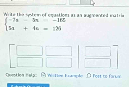 Write the system of equations as an augmented matrix
beginarrayl -7a-5n=-165 5a+4n=126endarray.
Question Help: Written Example D Post to forum